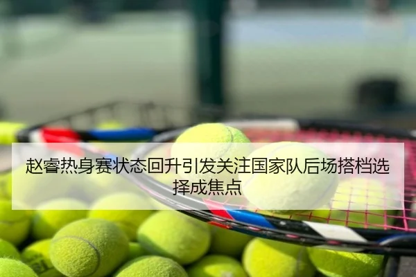 赵睿热身赛状态回升引发关注国家队后场搭档选择成焦点