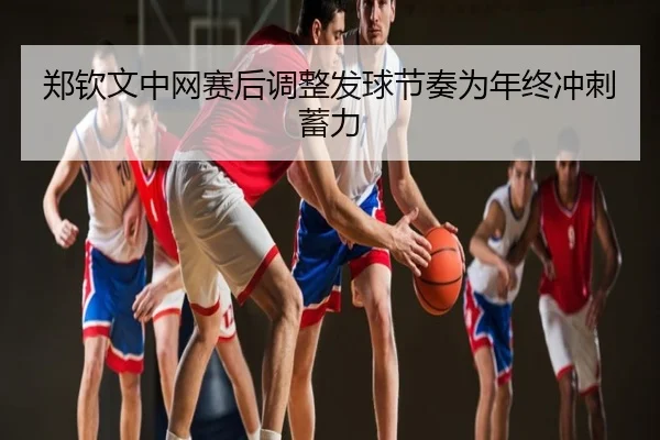 郑钦文中网赛后调整发球节奏为年终冲刺蓄力