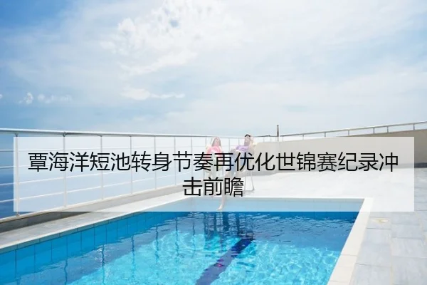 覃海洋短池转身节奏再优化世锦赛纪录冲击前瞻