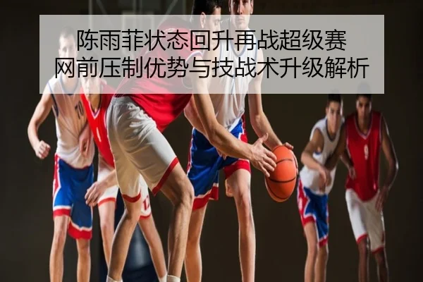 陈雨菲状态回升再战超级赛 网前压制优势与技战术升级解析